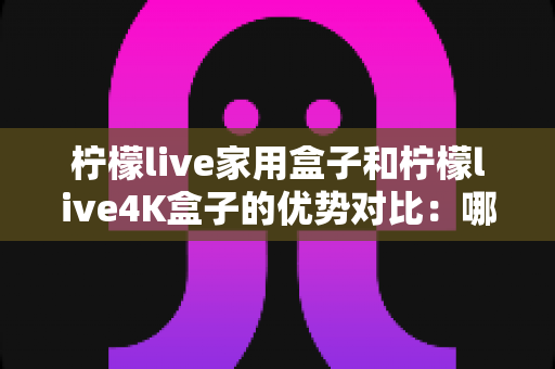 柠檬live家用盒子和柠檬live4K盒子的优势对比：哪一款电视盒子更值得入手？全面解析帮你选对不选贵