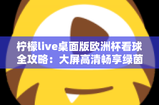 柠檬live桌面版欧洲杯看球全攻略:大屏高清畅享绿茵盛宴的终极指南 柠檬live桌面版欧洲杯看球全攻略:大屏高清畅享绿茵盛宴的终极指南