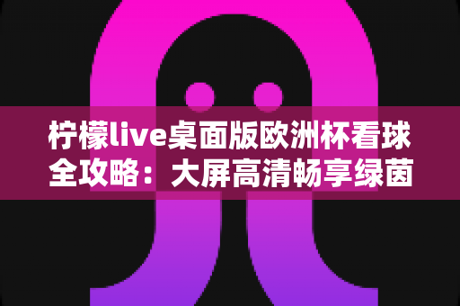 柠檬live桌面版欧洲杯看球全攻略:大屏高清畅享绿茵盛宴的终极指南 柠檬live桌面版欧洲杯看球全攻略:大屏高清畅享绿茵盛宴的终极指南