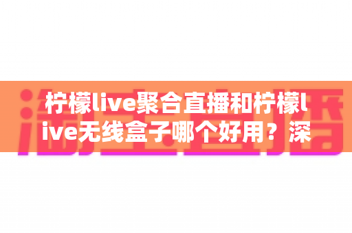 柠檬live聚合直播和柠檬live无线盒子哪个好用？深度对比评测帮你选对不选贵