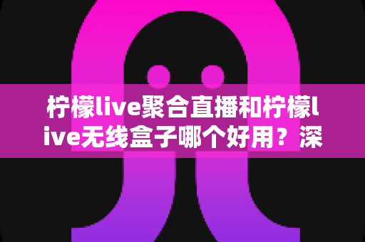 柠檬live聚合直播和柠檬live无线盒子哪个好用？深度对比评测帮你选对不选贵