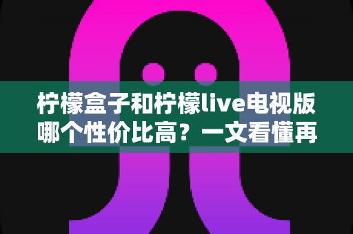 柠檬盒子和柠檬live电视版哪个性价比高？一文看懂再花钱