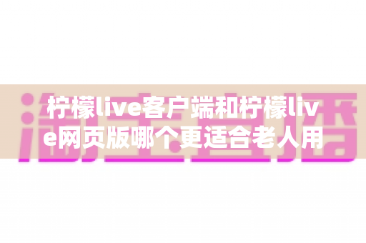 柠檬live客户端和柠檬live网页版哪个更适合老人用？中老年朋友必看的完整对比指南