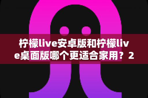 柠檬live安卓版和柠檬live桌面版哪个更适合家用？2025最新家庭使用对比指南