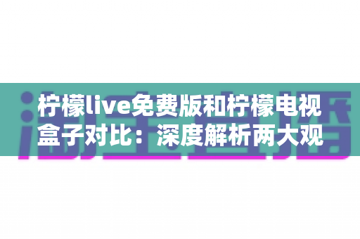 柠檬live免费版和柠檬电视盒子对比：深度解析两大观影方案的差异，帮你找到最适合自己的选择