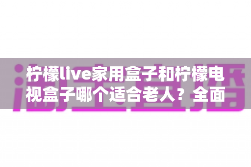 柠檬live家用盒子和柠檬电视盒子哪个适合老人？全面对比选购指南，帮长辈轻松看剧不掉队