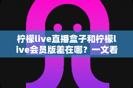 柠檬live直播盒子和柠檬live会员版差在哪?一文看懂核心区别,选对版本不踩坑 柠檬live直播盒子和柠檬live会员版差在哪?一文看懂核心区别,选对版本不踩坑