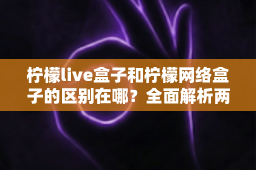 柠檬live盒子和柠檬网络盒子的区别在哪?全面解析两者差异与选购指南 柠檬live盒子和柠檬网络盒子的区别在哪?全面解析两者差异与选购指南