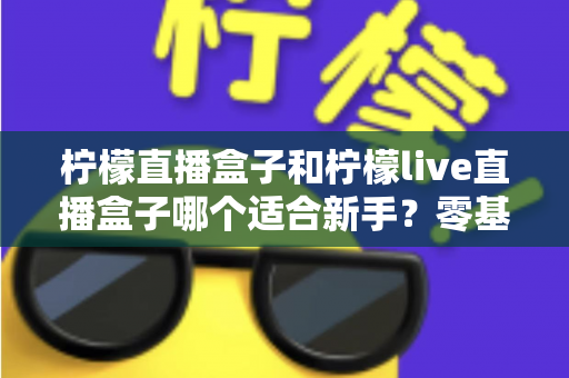 柠檬直播盒子和柠檬live直播盒子哪个适合新手？零基础用户一看就懂的选购与上手指南