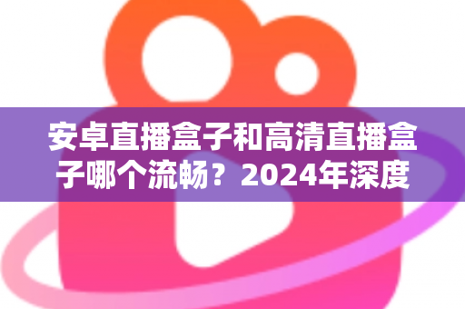 安卓直播盒子和高清直播盒子哪个流畅?2024年深度实测对比与选购避坑指南 安卓直播盒子和高清直播盒子哪个流畅?2024年深度实测对比与选购避坑指南