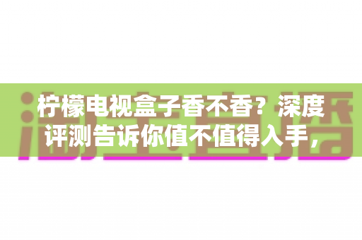 柠檬电视盒子香不香?深度评测告诉你值不值得入手,配置、体验、性价比全解析 柠檬电视盒子香不香?深度评测告诉你值不值得入手,配置、体验、性价比全解析