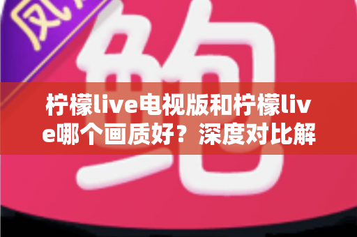 柠檬live电视版和柠檬live哪个画质好？深度对比解析帮你选出最佳观看方案
