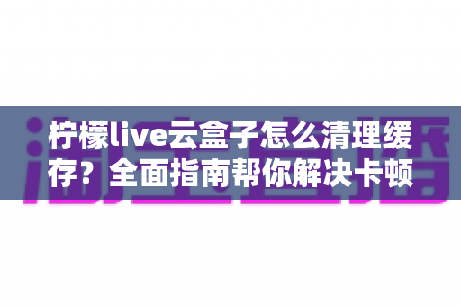 柠檬live云盒子怎么清理缓存?全面指南帮你解决卡顿烦恼,让设备运行如飞 柠檬live云盒子怎么清理缓存?全面指南帮你解决卡顿烦恼,让设备运行如飞