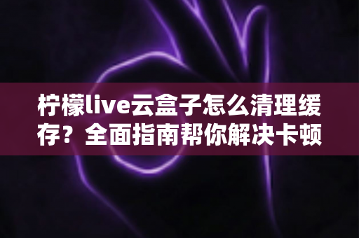 柠檬live云盒子怎么清理缓存？全面指南帮你解决卡顿烦恼，让设备运行如飞