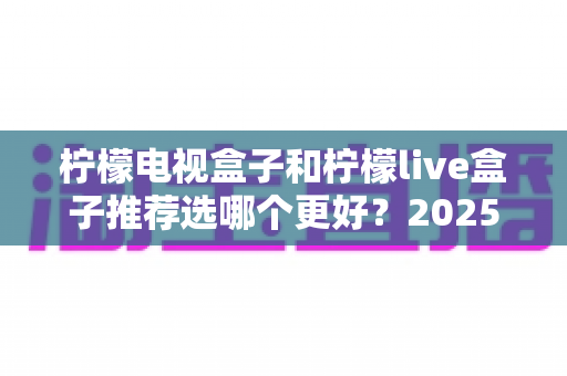 柠檬电视盒子和柠檬live盒子推荐选哪个更好?2025年最全对比测评与选购指南 柠檬电视盒子和柠檬live盒子推荐选哪个更好?2025年最全对比测评与选购指南