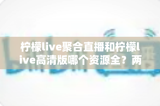 柠檬live聚合直播和柠檬live高清版哪个资源全?两大版本深度对比评测,帮你选对最适合的观看版本 柠檬live聚合直播和柠檬live高清版哪个资源全?两大版本深度对比评测,帮你选对最适合的观看版本