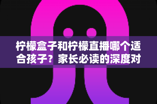 柠檬盒子和柠檬直播哪个适合孩子?家长必读的深度对比与实用选择指南 柠檬盒子和柠檬直播哪个适合孩子?家长必读的深度对比与实用选择指南