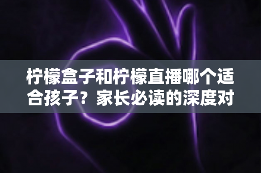 柠檬盒子和柠檬直播哪个适合孩子？家长必读的深度对比与实用选择指南