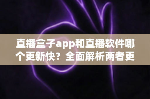 直播盒子app和直播软件哪个更新快？全面解析两者更新速度与选择指南
