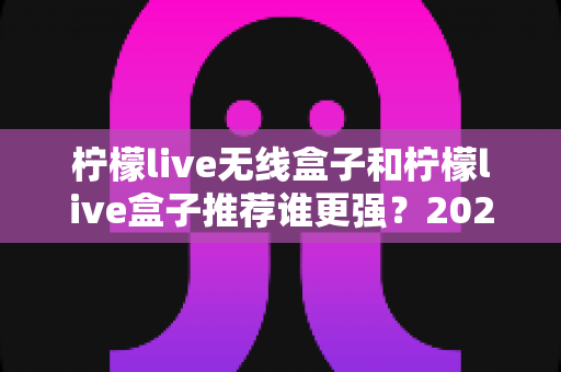 柠檬live无线盒子和柠檬live盒子推荐谁更强？2024超全对比评测，看完这篇不再纠结！