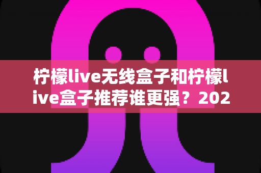 柠檬live无线盒子和柠檬live盒子推荐谁更强？2024超全对比评测，看完这篇不再纠结！
