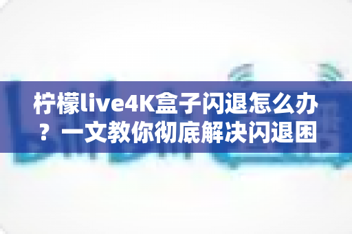 柠檬live4K盒子闪退怎么办?一文教你彻底解决闪退困扰的全攻略 柠檬live4K盒子闪退怎么办?一文教你彻底解决闪退困扰的全攻略