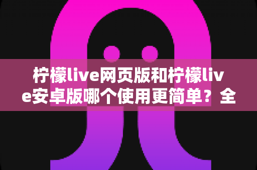 柠檬live网页版和柠檬live安卓版哪个使用更简单?全面对比解析帮你选对版本 柠檬live网页版和柠檬live安卓版哪个使用更简单?全面对比解析帮你选对版本