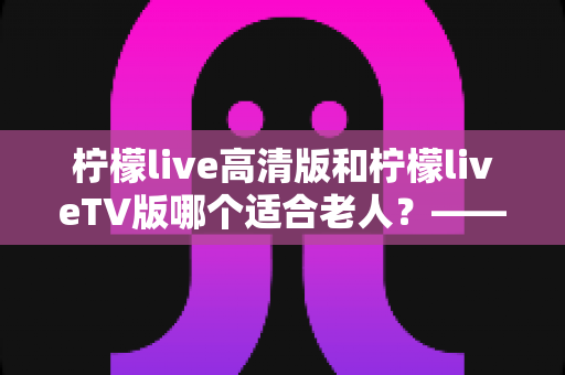 柠檬live高清版和柠檬liveTV版哪个适合老人？——为长辈挑选直播软件的完整对比指南