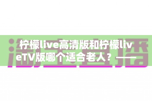 柠檬live高清版和柠檬liveTV版哪个适合老人？——为长辈挑选直播软件的完整对比指南