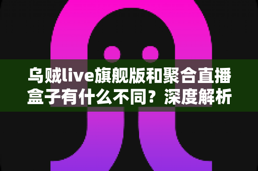 乌贼live旗舰版和聚合直播盒子有什么不同?深度解析两款直播工具的功能差异与选购指南 乌贼live旗舰版和聚合直播盒子有什么不同?深度解析两款直播工具的功能差异与选购指南