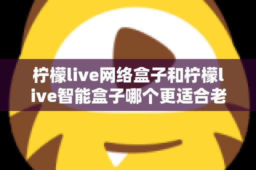 柠檬live网络盒子和柠檬live智能盒子哪个更适合老人用?一文看懂选购门道,让爸妈看电视更省心 柠檬live网络盒子和柠檬live智能盒子哪个更适合老人用?一文看懂选购门道,让爸妈看电视更省心