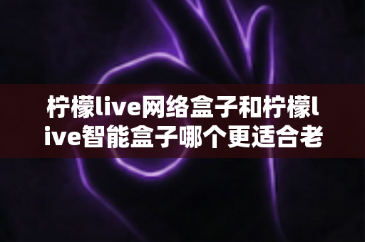 柠檬live网络盒子和柠檬live智能盒子哪个更适合老人用?一文看懂选购门道,让爸妈看电视更省心 柠檬live网络盒子和柠檬live智能盒子哪个更适合老人用?一文看懂选购门道,让爸妈看电视更省心