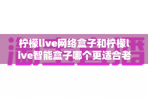 柠檬live网络盒子和柠檬live智能盒子哪个更适合老人用?一文看懂选购门道,让爸妈看电视更省心 柠檬live网络盒子和柠檬live智能盒子哪个更适合老人用?一文看懂选购门道,让爸妈看电视更省心
