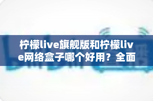柠檬live旗舰版和柠檬live网络盒子哪个好用？全面对比评测帮你找到最适合自己的选择