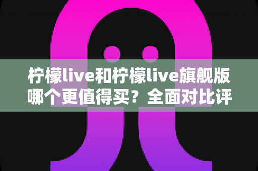 柠檬live和柠檬live旗舰版哪个更值得买？全面对比评测帮你选对不选贵
