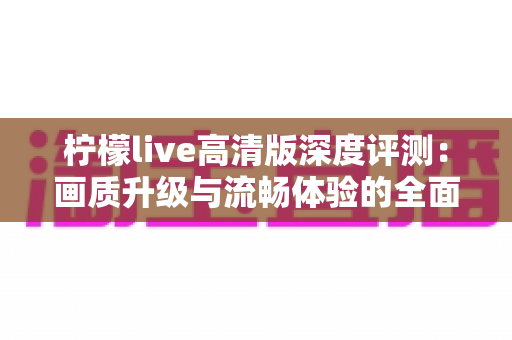 柠檬live高清版深度评测：画质升级与流畅体验的全面解析