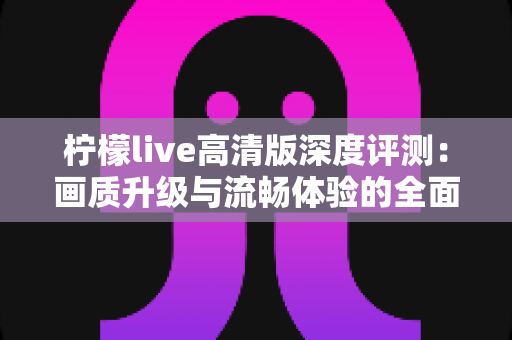 柠檬live高清版深度评测：画质升级与流畅体验的全面解析