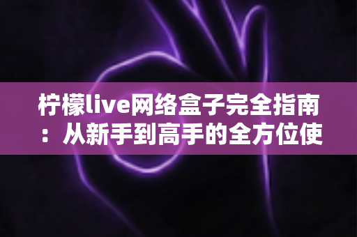 柠檬live网络盒子完全指南：从新手到高手的全方位使用教程