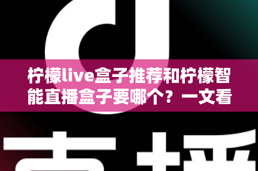 柠檬live盒子推荐和柠檬智能直播盒子要哪个？一文看懂两款盒子的区别与选购指南