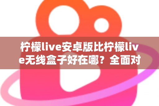 柠檬live安卓版比柠檬live无线盒子好在哪？全面对比解析安卓版本的五大核心优势与选购指南