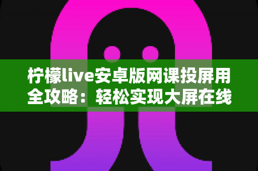 柠檬live安卓版网课投屏用全攻略:轻松实现大屏在线学习的实用指南 柠檬live安卓版网课投屏用全攻略:轻松实现大屏在线学习的实用指南