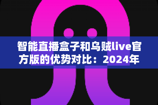 智能直播盒子和乌贼live官方版的优势对比：2024年主播装备选购全攻略
