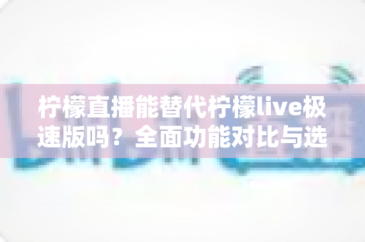 柠檬直播能替代柠檬live极速版吗？全面功能对比与选择建议一文读懂