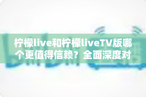 柠檬live和柠檬liveTV版哪个更值得信赖？全面深度对比评测，帮你选出最安心的观影之选