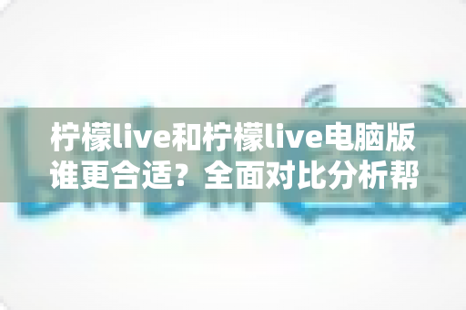 柠檬live和柠檬live电脑版谁更合适？全面对比分析帮你选出最佳使用方案