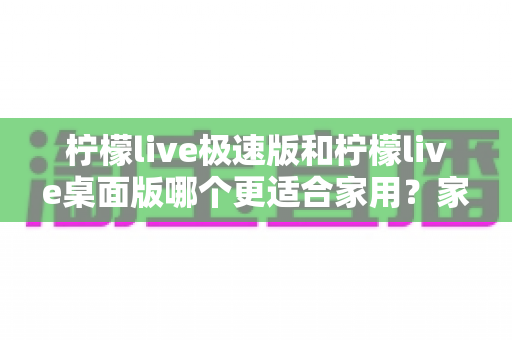 柠檬live极速版和柠檬live桌面版哪个更适合家用？家庭用户最全对比选购指南