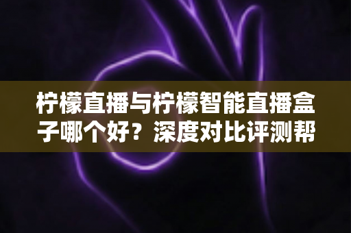 柠檬直播与柠檬智能直播盒子哪个好？深度对比评测帮你选对直播工具