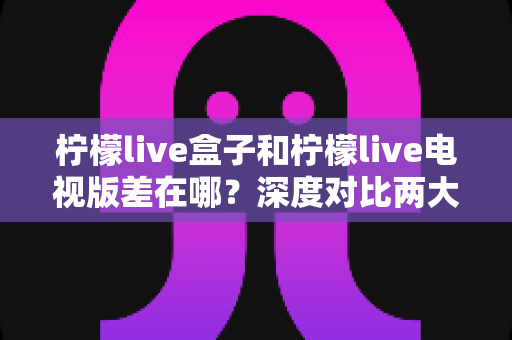 柠檬live盒子和柠檬live电视版差在哪?深度对比两大版本核心差异,帮你选对不踩坑 柠檬live盒子和柠檬live电视版差在哪?深度对比两大版本核心差异,帮你选对不踩坑
