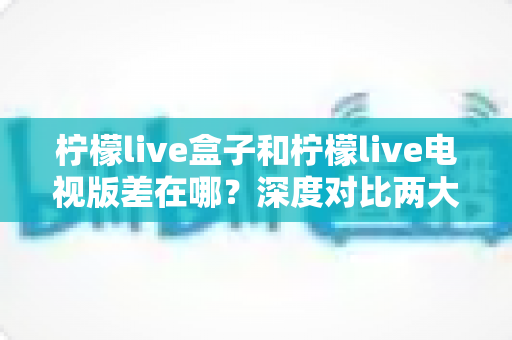 柠檬live盒子和柠檬live电视版差在哪?深度对比两大版本核心差异,帮你选对不踩坑 柠檬live盒子和柠檬live电视版差在哪?深度对比两大版本核心差异,帮你选对不踩坑