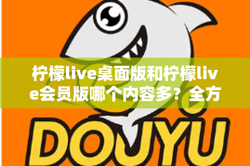 柠檬live桌面版和柠檬live会员版哪个内容多？全方位对比解析与选择指南